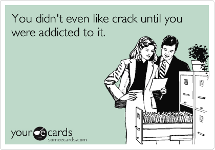 You didn't even like crack until you were addicted to it.