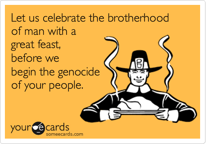 Let us celebrate the brotherhood of man with a
great feast,
before we
begin the genocide
of your people.