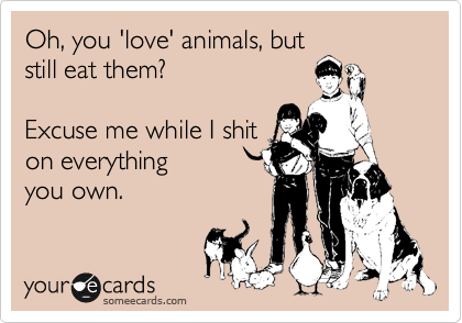 Oh, you 'love' animals, but
still eat them? 

Excuse me while I shit
on everything
you own.