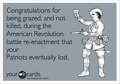 Congratulations for
being grazed, and not
killed, during the
American Revolution
battle re-enactment that
your
Patriots eventually lost. 