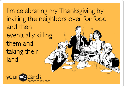 I'm celebrating my Thanksgiving by inviting the neighbors over for food, and then
eventually killing
them and
taking their 
land