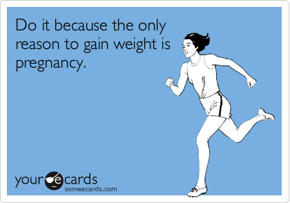 Do it because the only
reason to gain weight is
pregnancy.