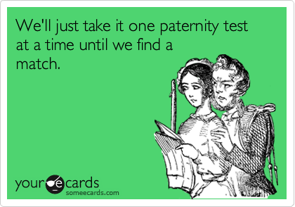 We'll just take it one paternity test at a time until we find a
match.
