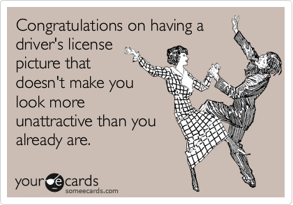 Congratulations on having a
driver's license
picture that
doesn't make you
look more
unattractive than you
already are.