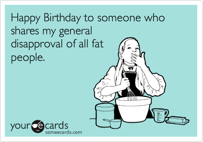 Happy Birthday to someone who shares my general
disapproval of all fat
people. 