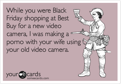While you were Black
Friday shopping at Best
Buy for a new video
camera, I was making a
porno with your wife using
your old video camera.