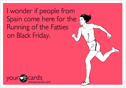 I wonder if people from
Spain come here for the
Running of the Fatties
on Black Friday.  