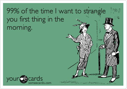 99% of the time I want to strangle you first thing in the
morning.