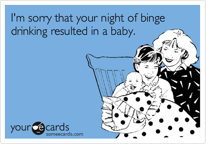 I'm sorry that your night of binge drinking resulted in a baby.