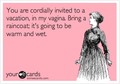 You are cordially invited to a
vacation, in my vagina. Bring a
raincoat; it's going to be
warm and wet.