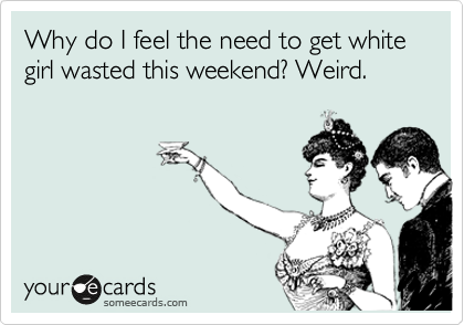 Why do I feel the need to get white girl wasted this weekend? Weird. 