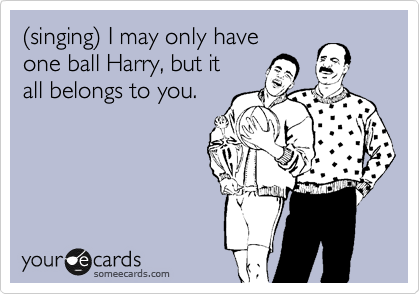 %28singing%29 I may only have
one ball Harry, but it
all belongs to you. 