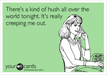 There's a kind of hush all over the world tonight. It's really
creeping me out.