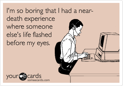I'm so boring that I had a near-death experience
where someone
else's life flashed
before my eyes.