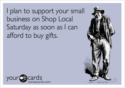I plan to support your small
business on Shop Local
Saturday as soon as I can
afford to buy gifts.