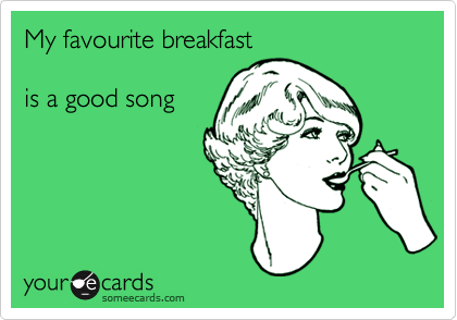My favourite breakfast

is a good song