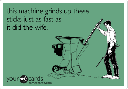 this machine grinds up these 
sticks just as fast as 
it did the wife.