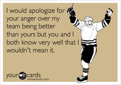 I would apologize for
your anger over my
team being better
than yours but you and I
both know very well that I
wouldn't mean it.
