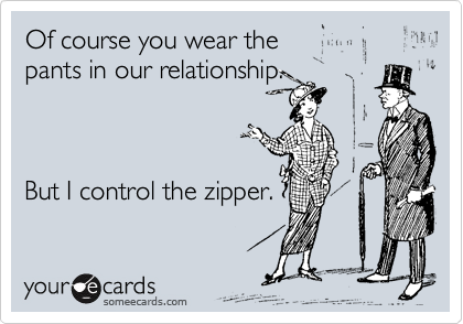 Of course you wear the 
pants in our relationship.



But I control the zipper.