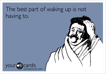The best part of waking up is not having to.