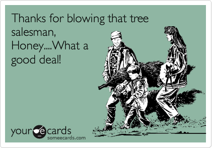 Thanks for blowing that tree salesman,
Honey....What a
good deal!