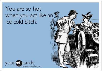 You are so hot
when you act like an
ice cold bitch.