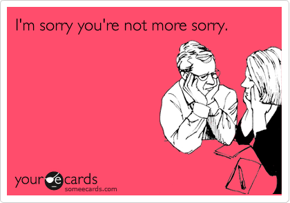 I'm sorry you're not more sorry.