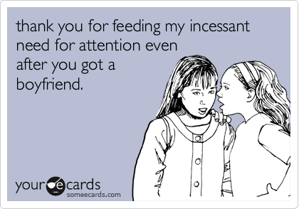 thank you for feeding my incessant need for attention even
after you got a
boyfriend. 