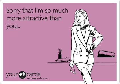 Sorry that I'm so much
more attractive than
you...