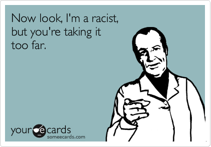 Now look, I'm a racist, 
but you're taking it 
too far.