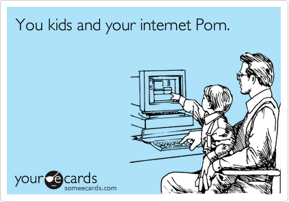 You kids and your internet Porn.