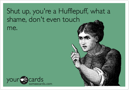 Shut up, you're a Hufflepuff, what a shame, don't even touch
me.