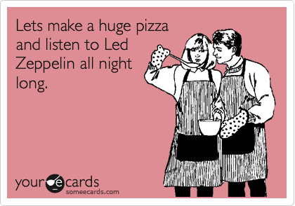 Lets make a huge pizza
and listen to Led
Zeppelin all night
long. 