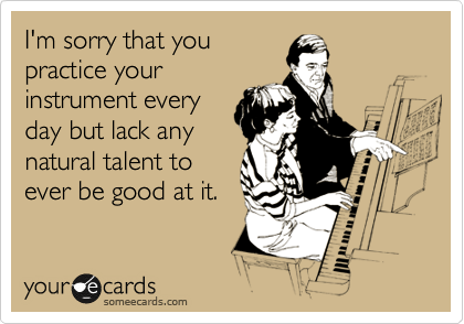 I'm sorry that you
practice your
instrument every
day but lack any
natural talent to
ever be good at it.