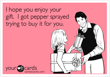 I hope you enjoy your 
gift.  I got pepper sprayed
trying to buy it for you.