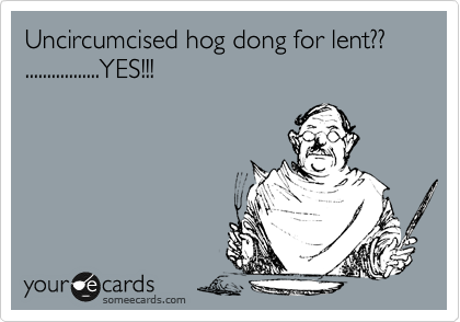 Uncircumcised hog dong for lent??
.................YES!!!