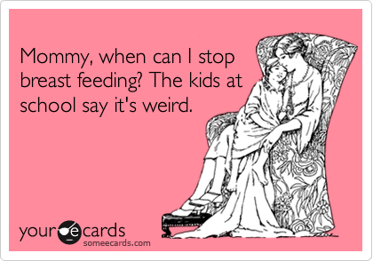 
Mommy, when can I stop
breast feeding? The kids at
school say it's weird.