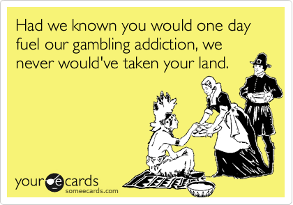 Had we known you would one day fuel our gambling addiction, we never would've taken your land.