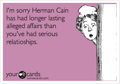 I'm sorry Herman Cain
has had longer lasting
alleged affairs than
you've had serious
relatioships.