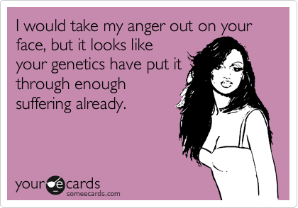I would take my anger out on your face, but it looks like
your genetics have put it
through enough
suffering already.