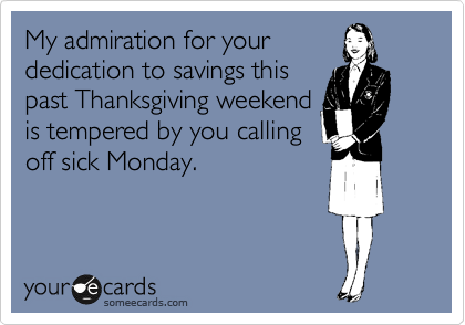 My admiration for your
dedication to savings this
past Thanksgiving weekend
is tempered by you calling
off sick Monday.