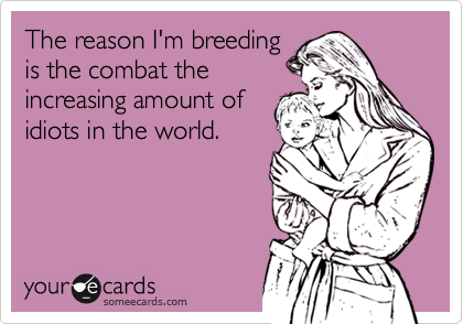 The reason I'm breeding
is the combat the
increasing amount of
idiots in the world.