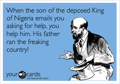 When the son of the deposed King of Nigeria emails you
asking for help, you
help him. His father
ran the freaking
country!