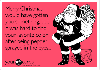 Merry Christmas, I
would have gotten
you something, but
it was hard to find
your favorite color
after being pepper
sprayed in the eyes...