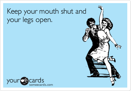Keep your mouth shut and
your legs open.