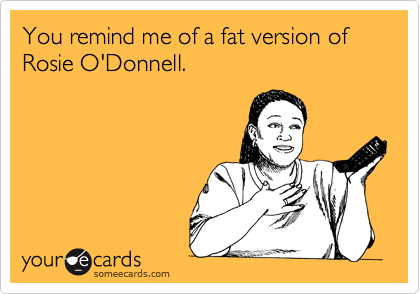 You remind me of a fat version of Rosie O'Donnell.