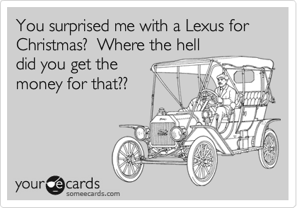 You surprised me with a Lexus for Christmas?  Where the hell
did you get the
money for that??