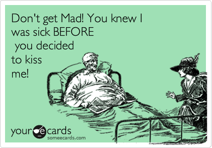 Don't get Mad! You knew I 
was sick BEFORE
 you decided
to kiss
me! 