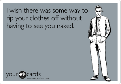 I wish there was some way to
rip your clothes off without
having to see you naked.
