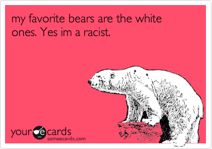 my favorite bears are the white ones. Yes im a racist.
